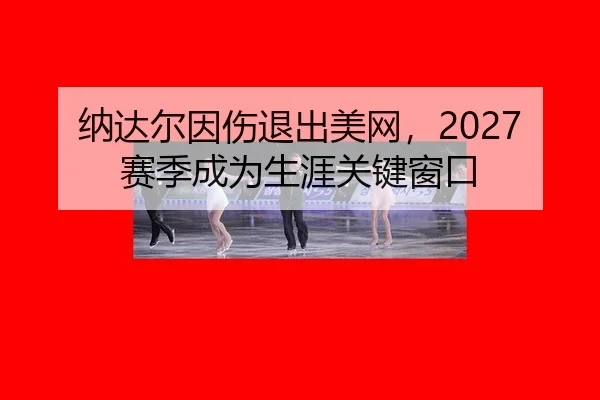 纳达尔因伤退出美网，2027赛季成为生涯关键窗口