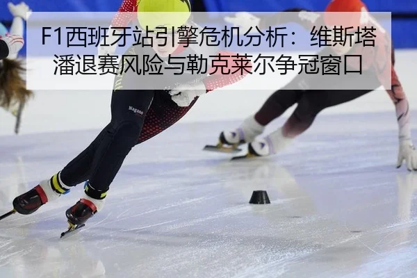 F1西班牙站引擎危机分析：维斯塔潘退赛风险与勒克莱尔争冠窗口